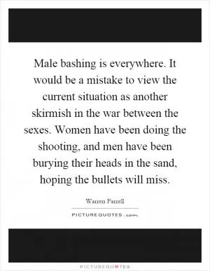 Male bashing is everywhere. It would be a mistake to view the current situation as another skirmish in the war between the sexes. Women have been doing the shooting, and men have been burying their heads in the sand, hoping the bullets will miss Picture Quote #1