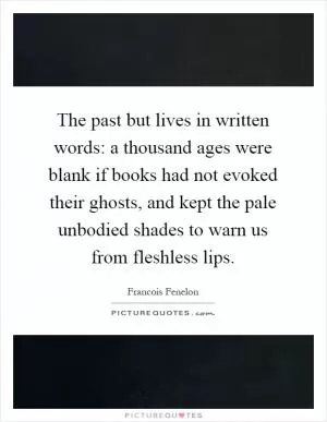 The past but lives in written words: a thousand ages were blank if books had not evoked their ghosts, and kept the pale unbodied shades to warn us from fleshless lips Picture Quote #1