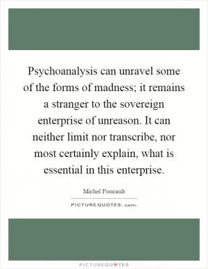 Psychoanalysis can unravel some of the forms of madness; it remains a stranger to the sovereign enterprise of unreason. It can neither limit nor transcribe, nor most certainly explain, what is essential in this enterprise Picture Quote #1