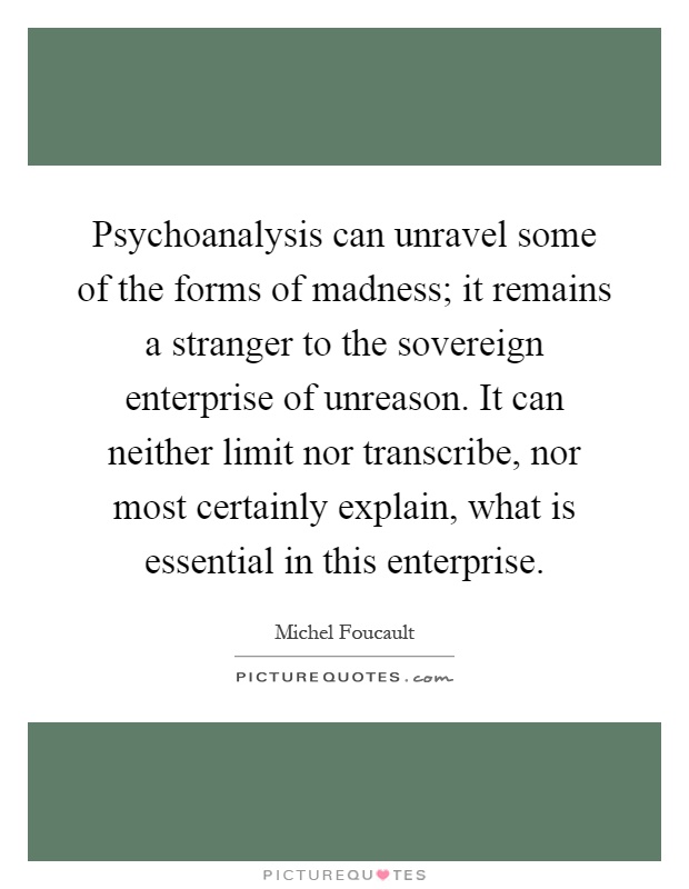 Psychoanalysis can unravel some of the forms of madness; it remains a stranger to the sovereign enterprise of unreason. It can neither limit nor transcribe, nor most certainly explain, what is essential in this enterprise Picture Quote #1