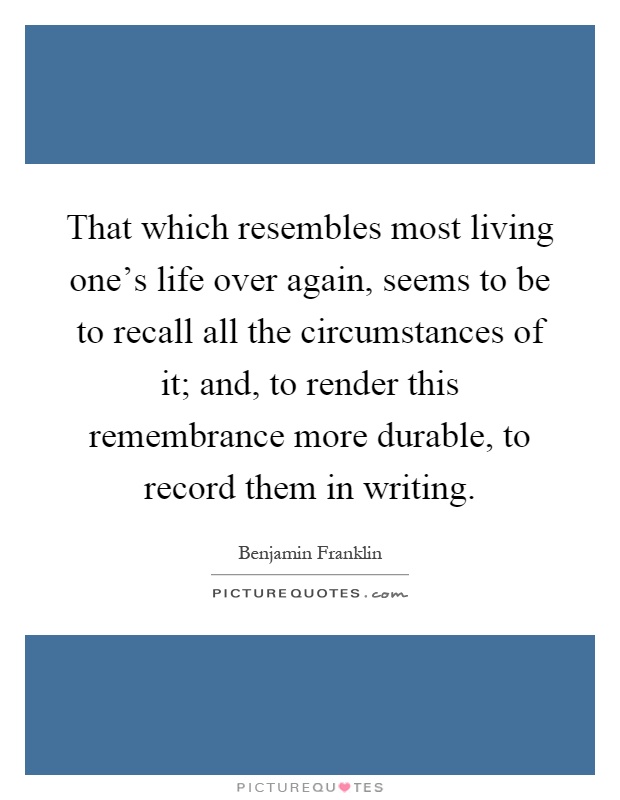 That which resembles most living one's life over again, seems to be to recall all the circumstances of it; and, to render this remembrance more durable, to record them in writing Picture Quote #1
