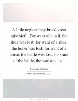 A little neglect may breed great mischief... For want of a nail, the shoe was lost; for want of a shoe, the horse was lost; for want of a horse, the battle was lost; for want of the battle, the war was lost Picture Quote #1