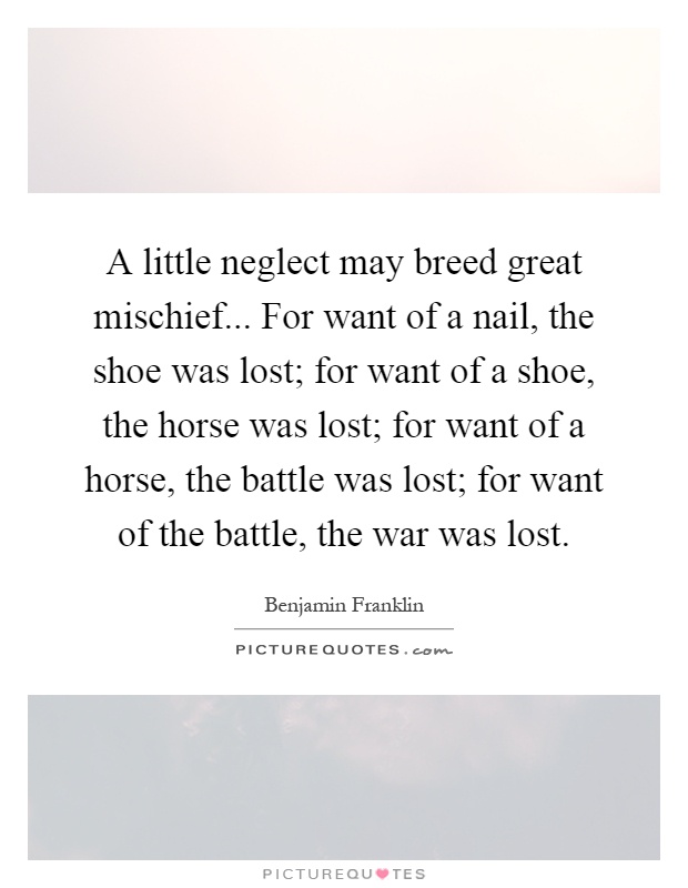A little neglect may breed great mischief... For want of a nail, the shoe was lost; for want of a shoe, the horse was lost; for want of a horse, the battle was lost; for want of the battle, the war was lost Picture Quote #1