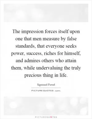 The impression forces itself upon one that men measure by false standards, that everyone seeks power, success, riches for himself, and admires others who attain them, while undervaluing the truly precious thing in life Picture Quote #1