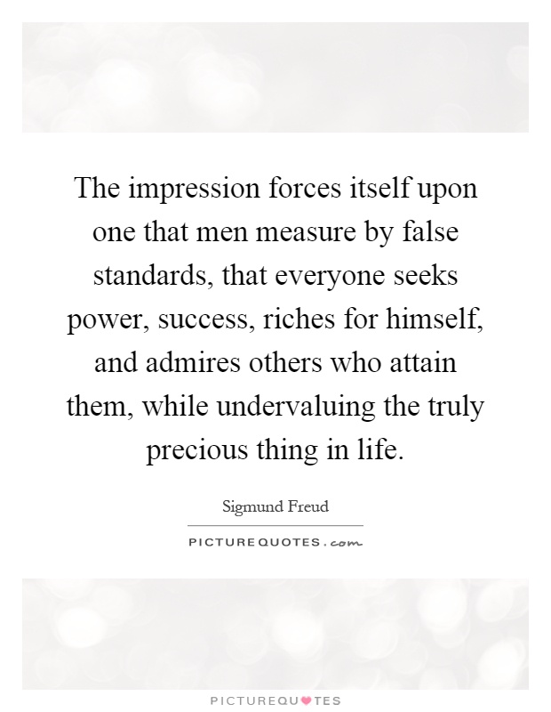 The impression forces itself upon one that men measure by false standards, that everyone seeks power, success, riches for himself, and admires others who attain them, while undervaluing the truly precious thing in life Picture Quote #1