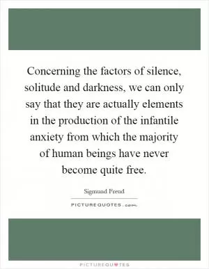 Concerning the factors of silence, solitude and darkness, we can only say that they are actually elements in the production of the infantile anxiety from which the majority of human beings have never become quite free Picture Quote #1