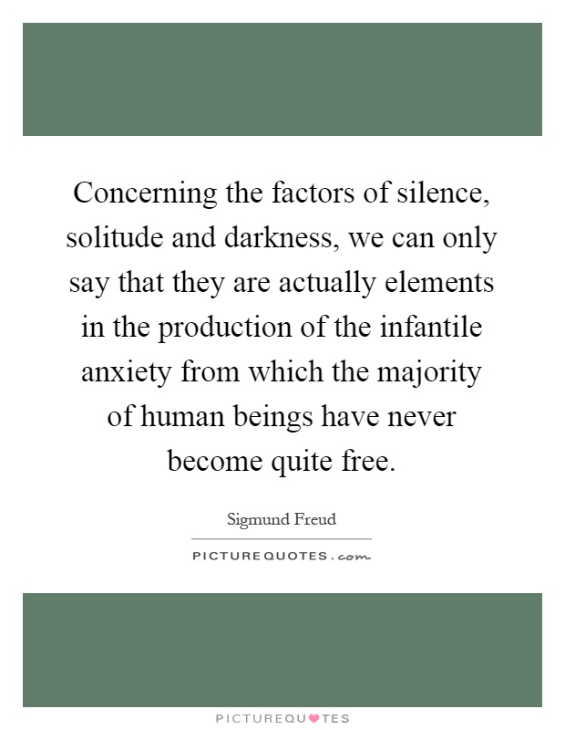 Concerning the factors of silence, solitude and darkness, we can only say that they are actually elements in the production of the infantile anxiety from which the majority of human beings have never become quite free Picture Quote #1