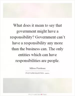 What does it mean to say that government might have a responsibility? Government can’t have a responsibility any more than the business can. The only entities which can have responsibilities are people Picture Quote #1