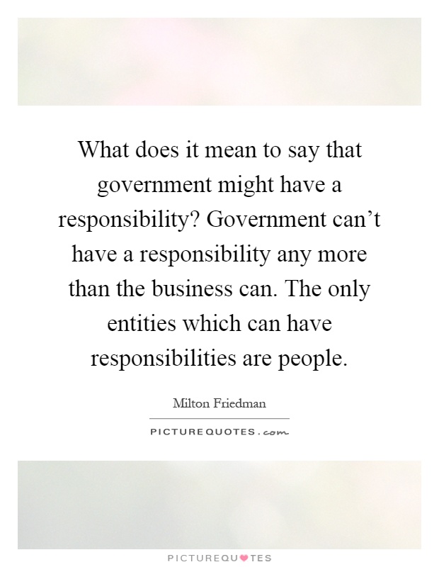 What does it mean to say that government might have a responsibility? Government can't have a responsibility any more than the business can. The only entities which can have responsibilities are people Picture Quote #1
