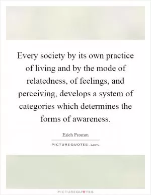 Every society by its own practice of living and by the mode of relatedness, of feelings, and perceiving, develops a system of categories which determines the forms of awareness Picture Quote #1
