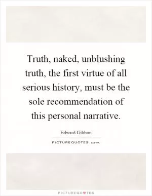 Truth, naked, unblushing truth, the first virtue of all serious history, must be the sole recommendation of this personal narrative Picture Quote #1