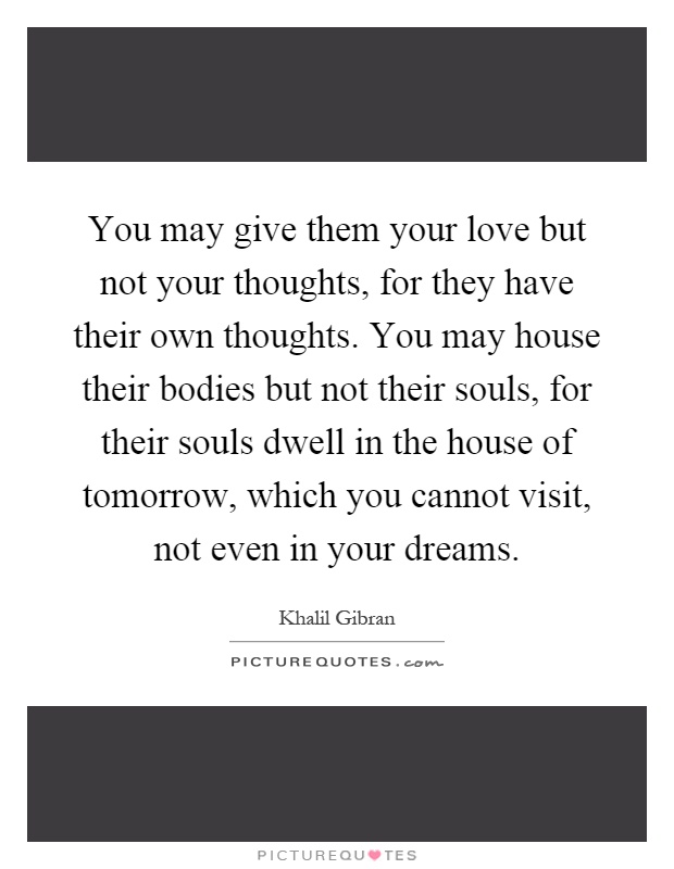 You may give them your love but not your thoughts, for they have their own thoughts. You may house their bodies but not their souls, for their souls dwell in the house of tomorrow, which you cannot visit, not even in your dreams Picture Quote #1