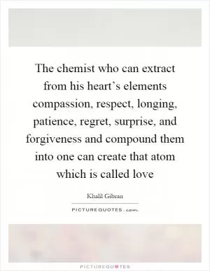 The chemist who can extract from his heart’s elements compassion, respect, longing, patience, regret, surprise, and forgiveness and compound them into one can create that atom which is called love Picture Quote #1