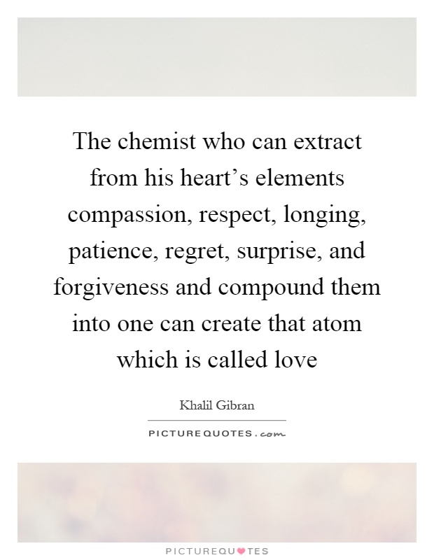 The chemist who can extract from his heart's elements compassion, respect, longing, patience, regret, surprise, and forgiveness and compound them into one can create that atom which is called love Picture Quote #1