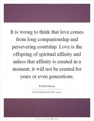 It is wrong to think that love comes from long companionship and persevering courtship. Love is the offspring of spiritual affinity and unless that affinity is created in a moment, it will not be created for years or even generations Picture Quote #1