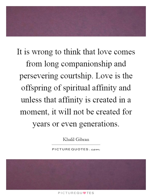 It is wrong to think that love comes from long companionship and persevering courtship. Love is the offspring of spiritual affinity and unless that affinity is created in a moment, it will not be created for years or even generations Picture Quote #1