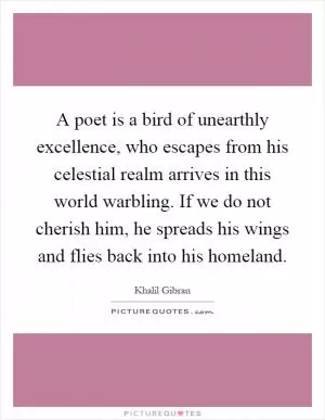 A poet is a bird of unearthly excellence, who escapes from his celestial realm arrives in this world warbling. If we do not cherish him, he spreads his wings and flies back into his homeland Picture Quote #1