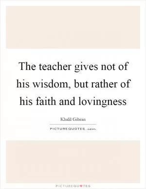 The teacher gives not of his wisdom, but rather of his faith and lovingness Picture Quote #1