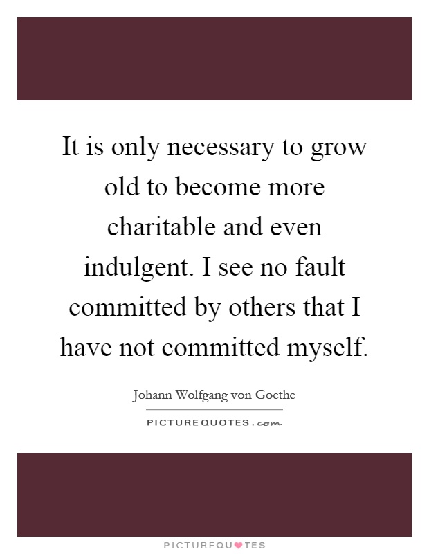 It is only necessary to grow old to become more charitable and even indulgent. I see no fault committed by others that I have not committed myself Picture Quote #1