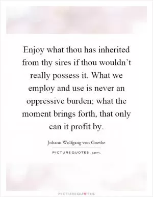 Enjoy what thou has inherited from thy sires if thou wouldn’t really possess it. What we employ and use is never an oppressive burden; what the moment brings forth, that only can it profit by Picture Quote #1