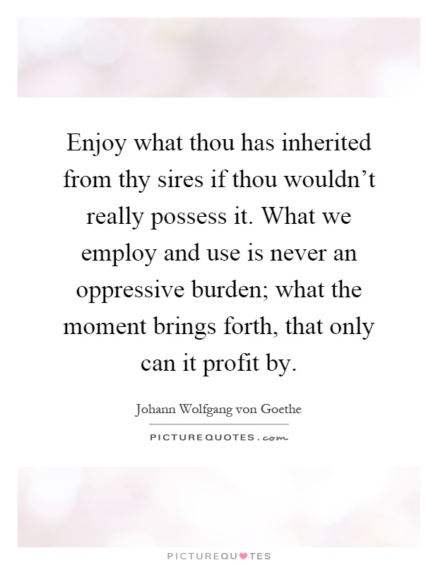 Enjoy what thou has inherited from thy sires if thou wouldn't really possess it. What we employ and use is never an oppressive burden; what the moment brings forth, that only can it profit by Picture Quote #1