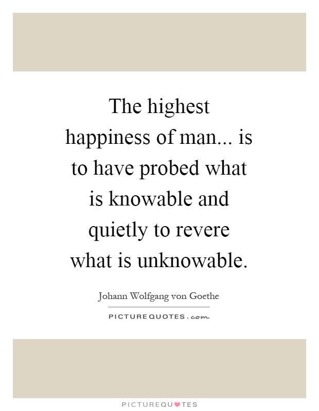 The highest happiness of man... is to have probed what is knowable and quietly to revere what is unknowable Picture Quote #1