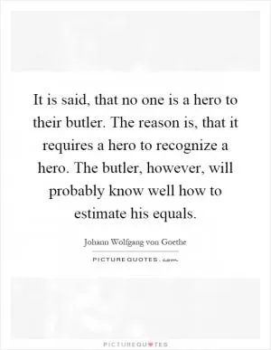 It is said, that no one is a hero to their butler. The reason is, that it requires a hero to recognize a hero. The butler, however, will probably know well how to estimate his equals Picture Quote #1
