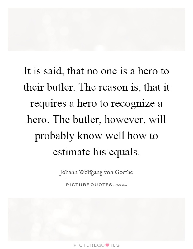 It is said, that no one is a hero to their butler. The reason is, that it requires a hero to recognize a hero. The butler, however, will probably know well how to estimate his equals Picture Quote #1