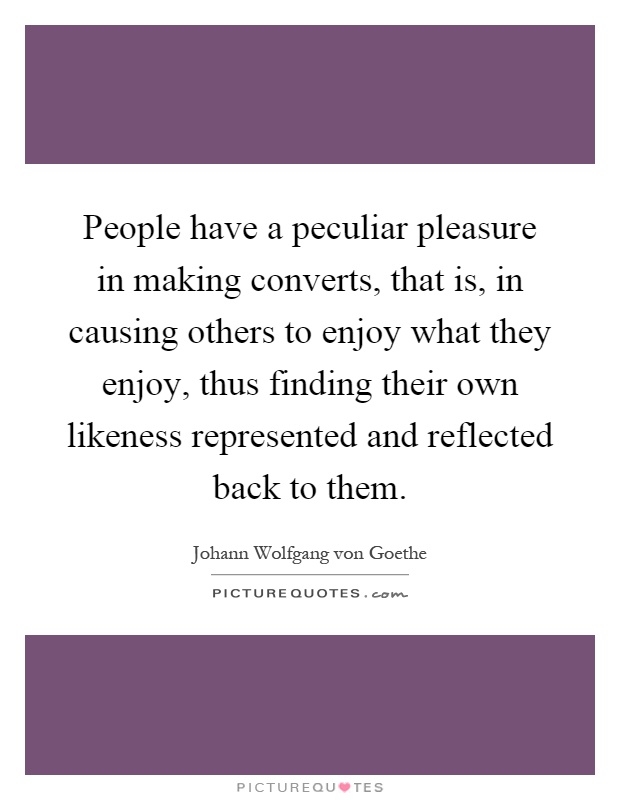 People have a peculiar pleasure in making converts, that is, in causing others to enjoy what they enjoy, thus finding their own likeness represented and reflected back to them Picture Quote #1