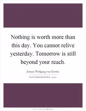 Nothing is worth more than this day. You cannot relive yesterday. Tomorrow is still beyond your reach Picture Quote #1