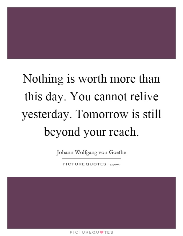 Nothing is worth more than this day. You cannot relive yesterday. Tomorrow is still beyond your reach Picture Quote #1