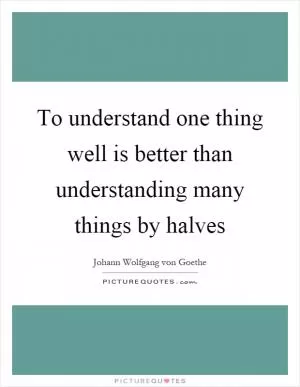 To understand one thing well is better than understanding many things by halves Picture Quote #1