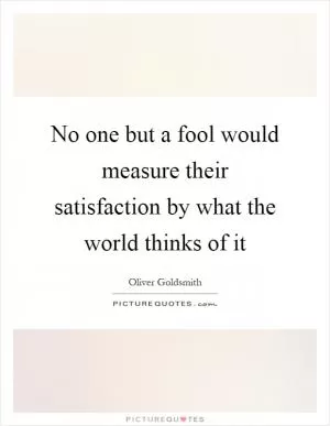 No one but a fool would measure their satisfaction by what the world thinks of it Picture Quote #1