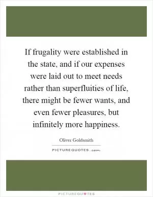 If frugality were established in the state, and if our expenses were laid out to meet needs rather than superfluities of life, there might be fewer wants, and even fewer pleasures, but infinitely more happiness Picture Quote #1