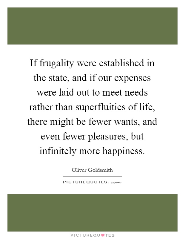 If frugality were established in the state, and if our expenses were laid out to meet needs rather than superfluities of life, there might be fewer wants, and even fewer pleasures, but infinitely more happiness Picture Quote #1