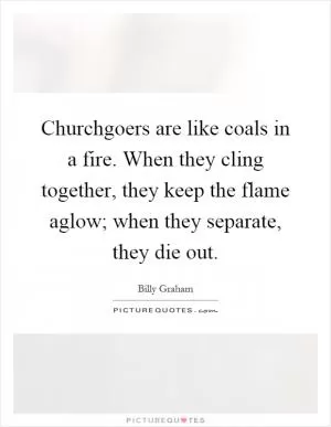 Churchgoers are like coals in a fire. When they cling together, they keep the flame aglow; when they separate, they die out Picture Quote #1