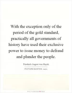 With the exception only of the period of the gold standard, practically all governments of history have used their exclusive power to issue money to defraud and plunder the people Picture Quote #1