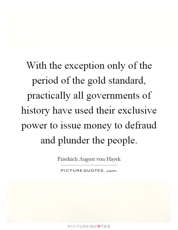 With the exception only of the period of the gold standard, practically all governments of history have used their exclusive power to issue money to defraud and plunder the people Picture Quote #1