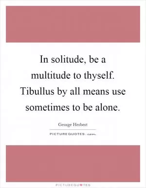 In solitude, be a multitude to thyself. Tibullus by all means use sometimes to be alone Picture Quote #1