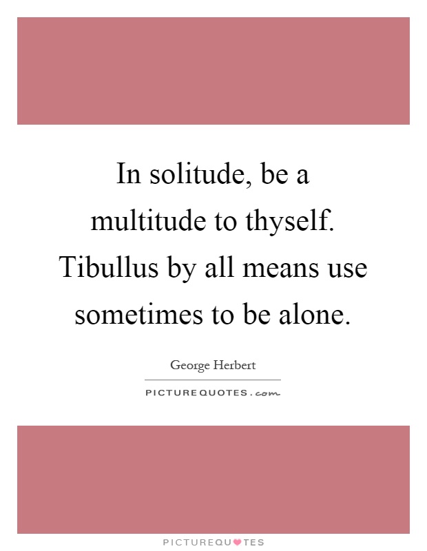 In solitude, be a multitude to thyself. Tibullus by all means use sometimes to be alone Picture Quote #1