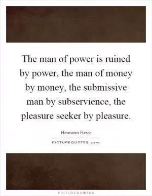 The man of power is ruined by power, the man of money by money, the submissive man by subservience, the pleasure seeker by pleasure Picture Quote #1
