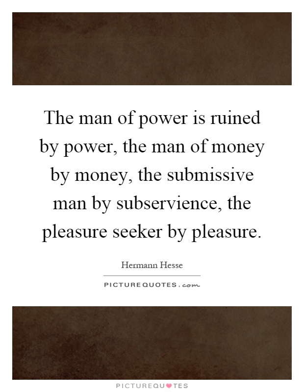 The man of power is ruined by power, the man of money by money, the submissive man by subservience, the pleasure seeker by pleasure Picture Quote #1