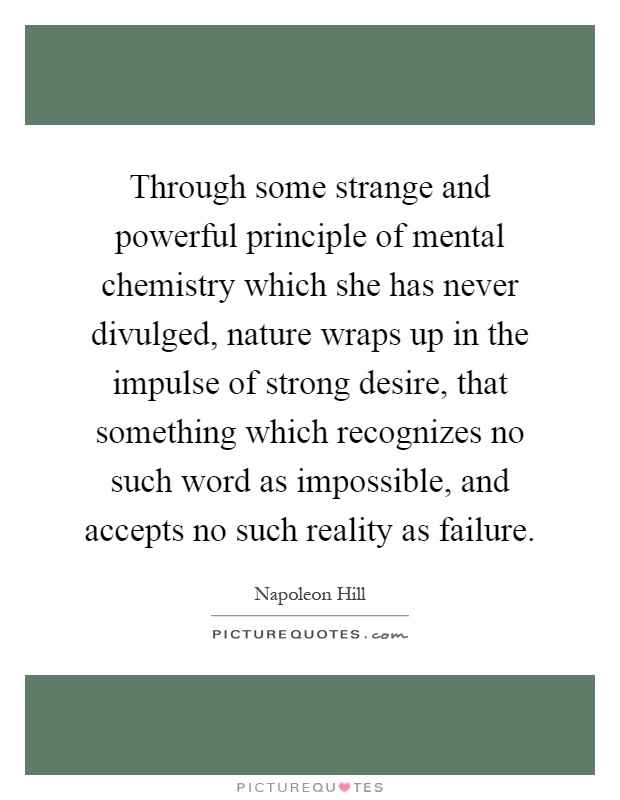 Through some strange and powerful principle of mental chemistry which she has never divulged, nature wraps up in the impulse of strong desire, that something which recognizes no such word as impossible, and accepts no such reality as failure Picture Quote #1