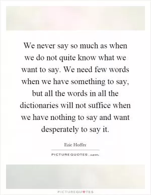 We never say so much as when we do not quite know what we want to say. We need few words when we have something to say, but all the words in all the dictionaries will not suffice when we have nothing to say and want desperately to say it Picture Quote #1