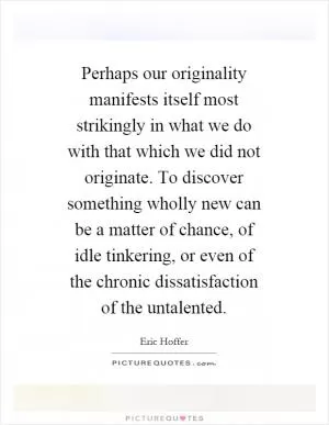 Perhaps our originality manifests itself most strikingly in what we do with that which we did not originate. To discover something wholly new can be a matter of chance, of idle tinkering, or even of the chronic dissatisfaction of the untalented Picture Quote #1
