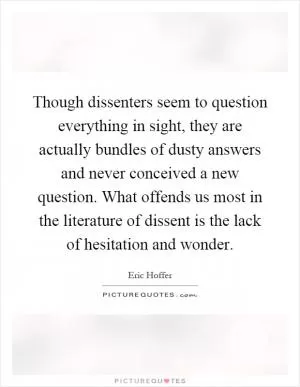 Though dissenters seem to question everything in sight, they are actually bundles of dusty answers and never conceived a new question. What offends us most in the literature of dissent is the lack of hesitation and wonder Picture Quote #1