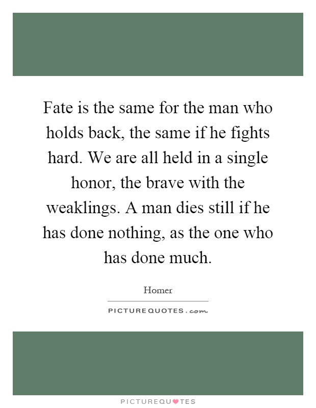 Fate is the same for the man who holds back, the same if he fights hard. We are all held in a single honor, the brave with the weaklings. A man dies still if he has done nothing, as the one who has done much Picture Quote #1