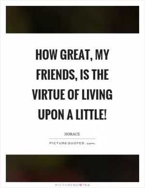 How great, my friends, is the virtue of living upon a little! Picture Quote #1