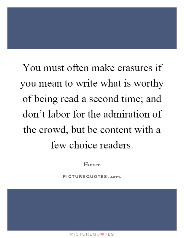 You must often make erasures if you mean to write what is worthy of being read a second time; and don't labor for the admiration of the crowd, but be content with a few choice readers Picture Quote #1