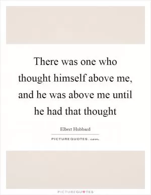 There was one who thought himself above me, and he was above me until he had that thought Picture Quote #1
